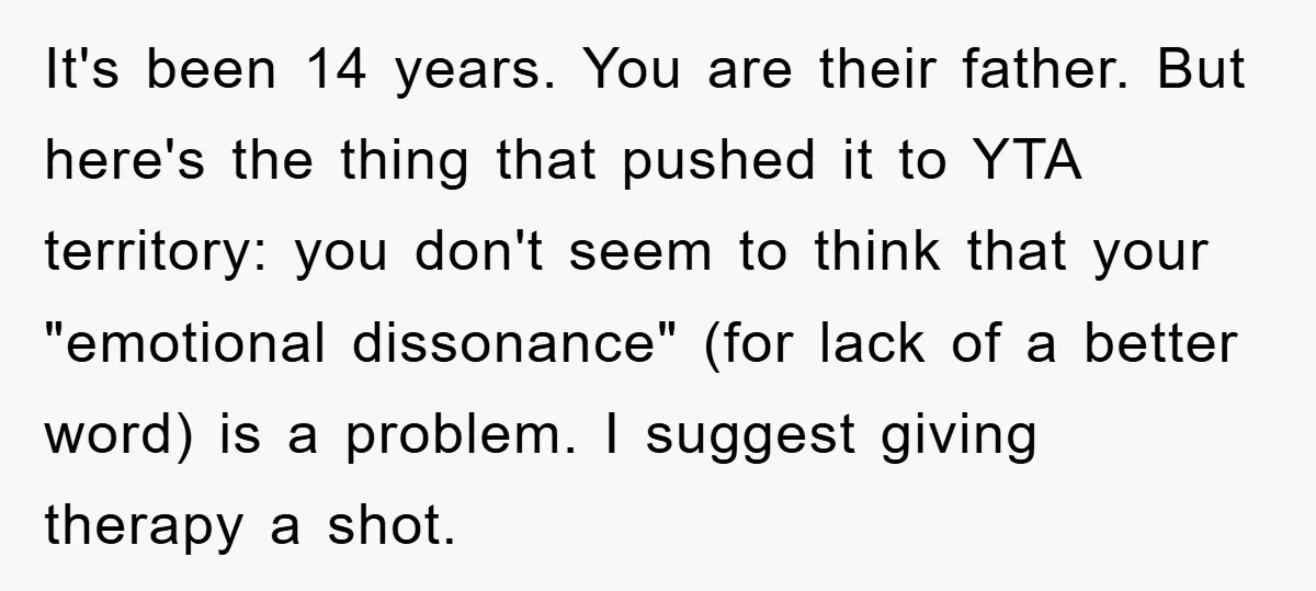 It's been 14 years. You are their father. But here's the thing that pushed it to YTA territory: you don't seem to think that your "emotional dissonance" (for lack of...