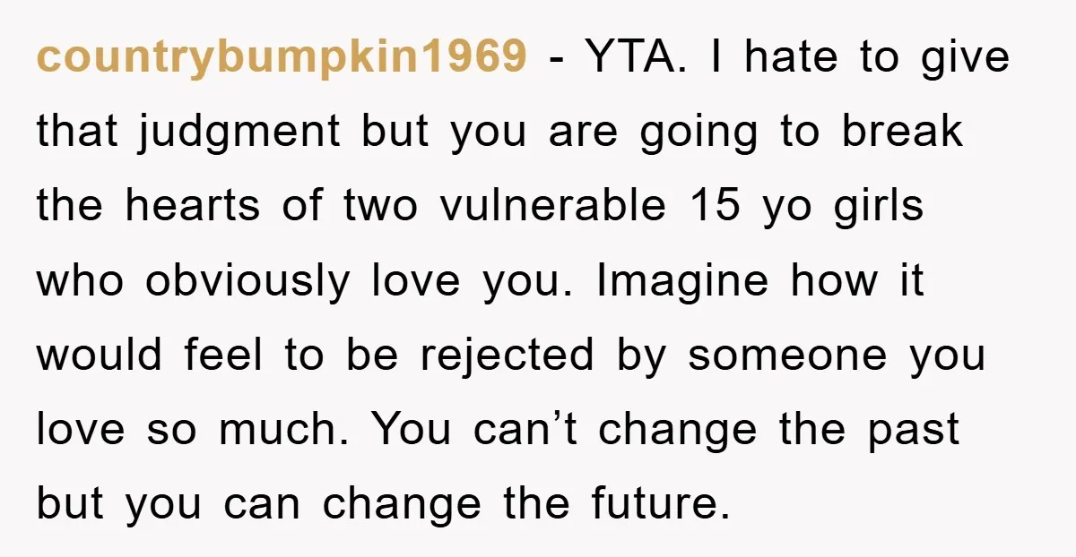countrybumpkin1969 − YTA. I hate to give that judgment but you are going to break the hearts of two vulnerable 15 yo girls who obviously love you. Imagine how it...