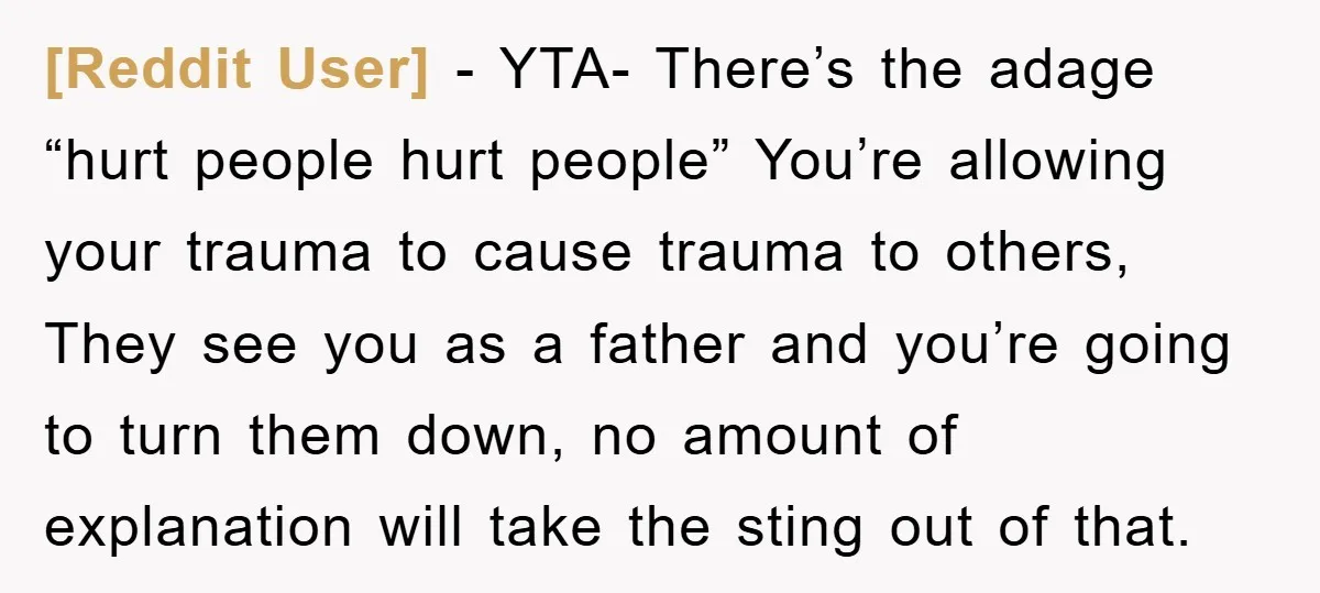 [Reddit User] − YTA- There’s the adage “hurt people hurt people” You’re allowing your trauma to cause trauma to others, They see you as a father and you’re going to...