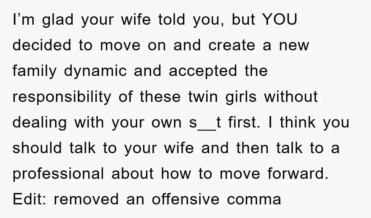 I’m glad your wife told you, but YOU decided to move on and create a new family dynamic and accepted the responsibility of these twin girls without dealing with your...