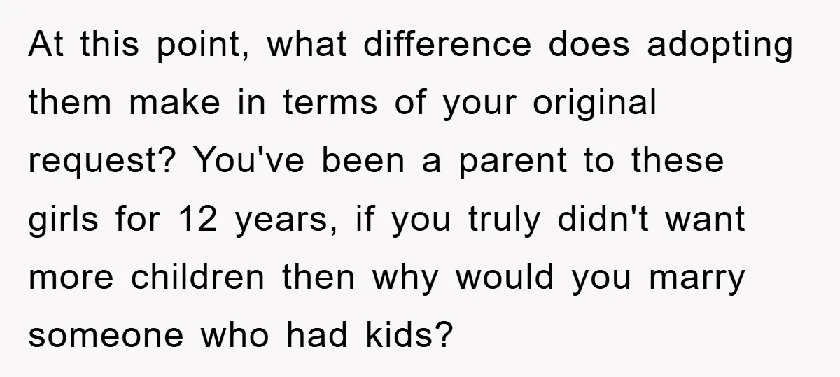 At this point, what difference does adopting them make in terms of your original request? You've been a parent to these girls for 12 years, if you truly didn't want...