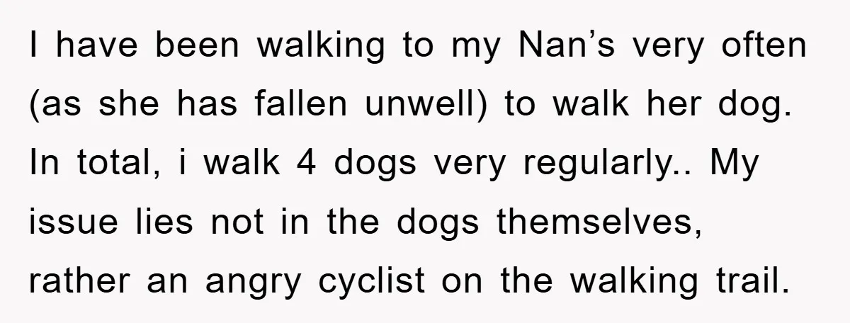 I have been walking to my Nan’s very often (as she has fallen unwell) to walk her dog. In total, i walk 4 dogs very regularly.. My issue lies not...