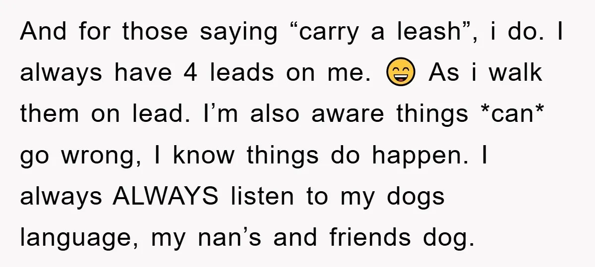 And for those saying “carry a leash”, i do. I always have 4 leads on me. 😄 As i walk them on lead. I’m also aware things *can* go wrong,...