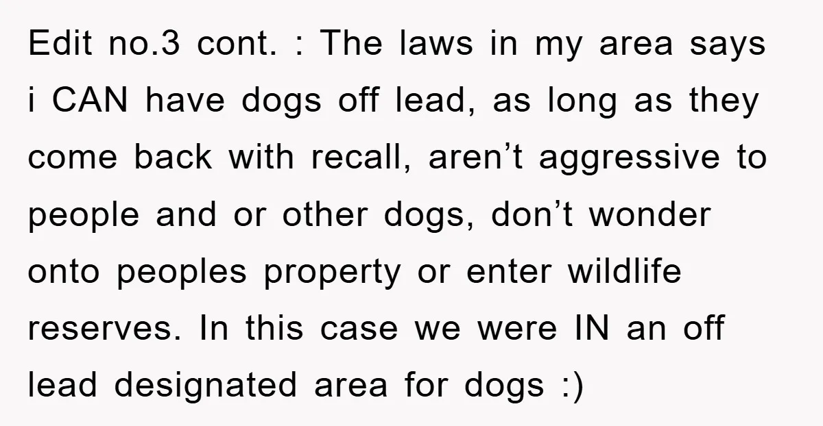 Edit no.3 cont. : The laws in my area says i CAN have dogs off lead, as long as they come back with recall, aren’t aggressive to people and or...