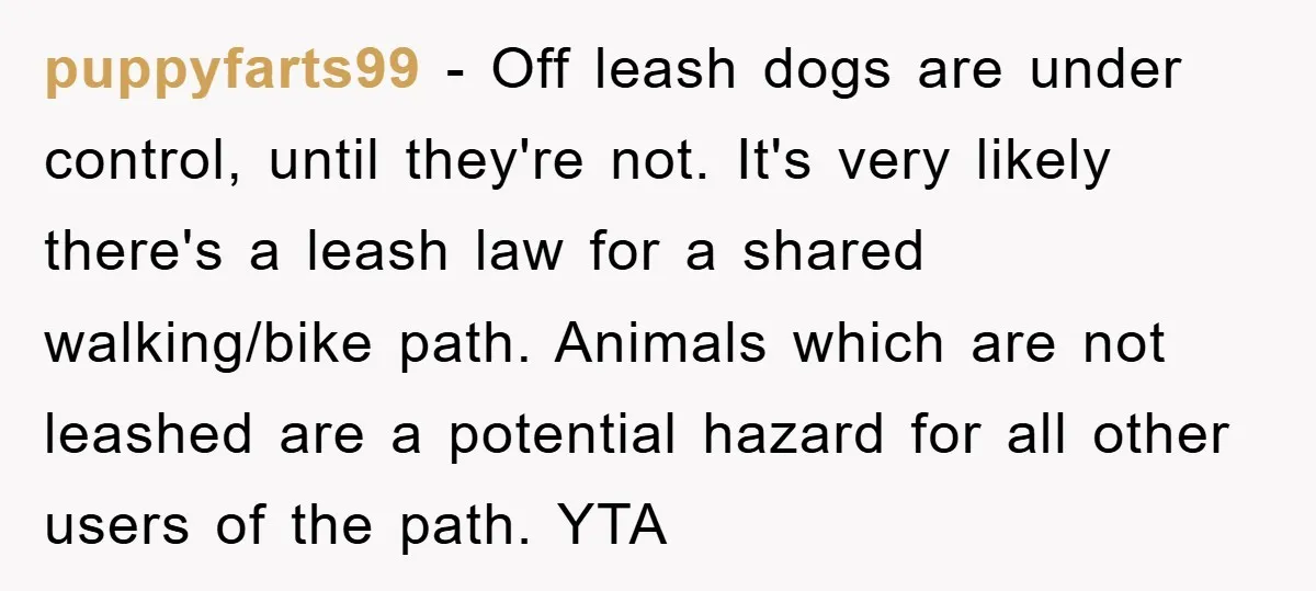 puppyfarts99 − Off leash dogs are under control, until they're not. It's very likely there's a leash law for a shared walking/bike path. Animals which are not leashed are a...