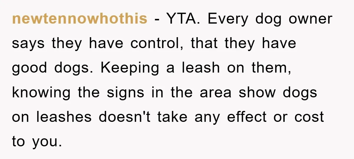 newtennowhothis − YTA. Every dog owner says they have control, that they have good dogs. Keeping a leash on them, knowing the signs in the area show dogs on leashes...