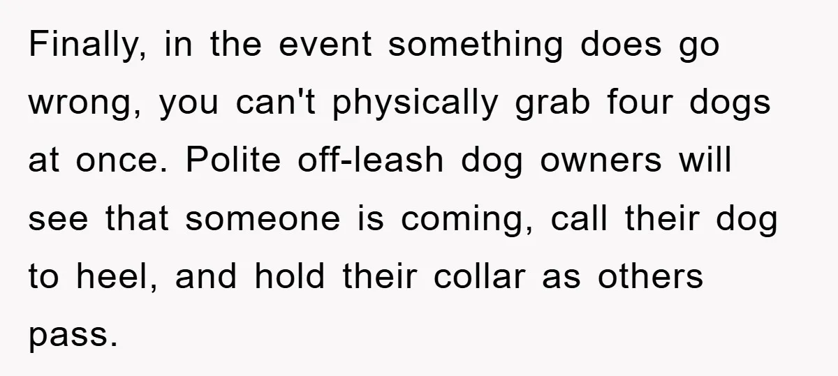 Finally, in the event something does go wrong, you can't physically grab four dogs at once. Polite off-leash dog owners will see that someone is coming, call their dog to...