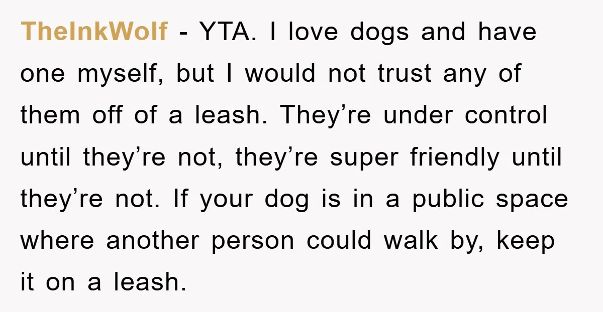 TheInkWolf − YTA. I love dogs and have one myself, but I would not trust any of them off of a leash. They’re under control until they’re not, they’re super...