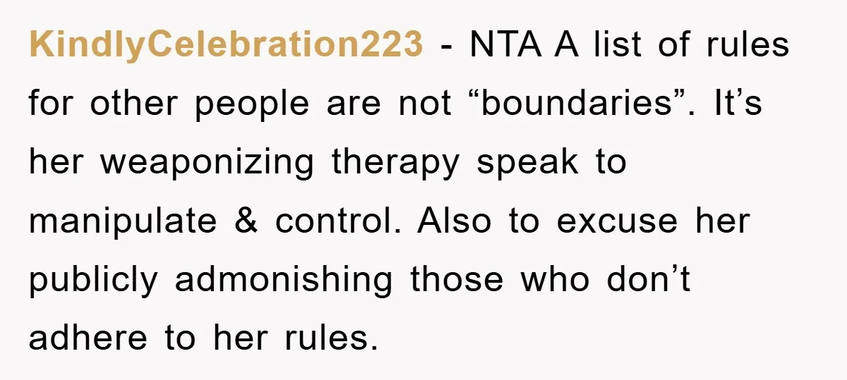KindlyCelebration223 − NTA A list of rules for other people are not “boundaries”. It’s her weaponizing therapy speak to manipulate & control. Also to excuse her publicly admonishing those who...