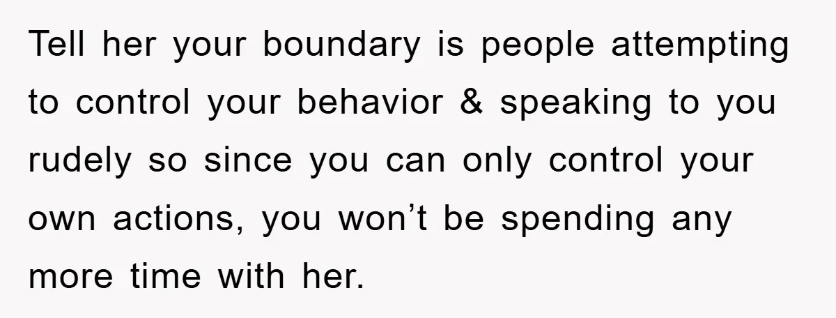Tell her your boundary is people attempting to control your behavior & speaking to you rudely so since you can only control your own actions, you won’t be spending any...