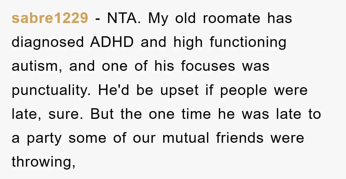 sabre1229 − NTA. My old roomate has diagnosed ADHD and high functioning autism, and one of his focuses was punctuality. He'd be upset if people were late, sure. But the...