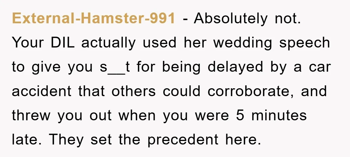 External-Hamster-991 − Absolutely not. Your DIL actually used her wedding speech to give you s__t for being delayed by a car accident that others could corroborate, and threw you out...