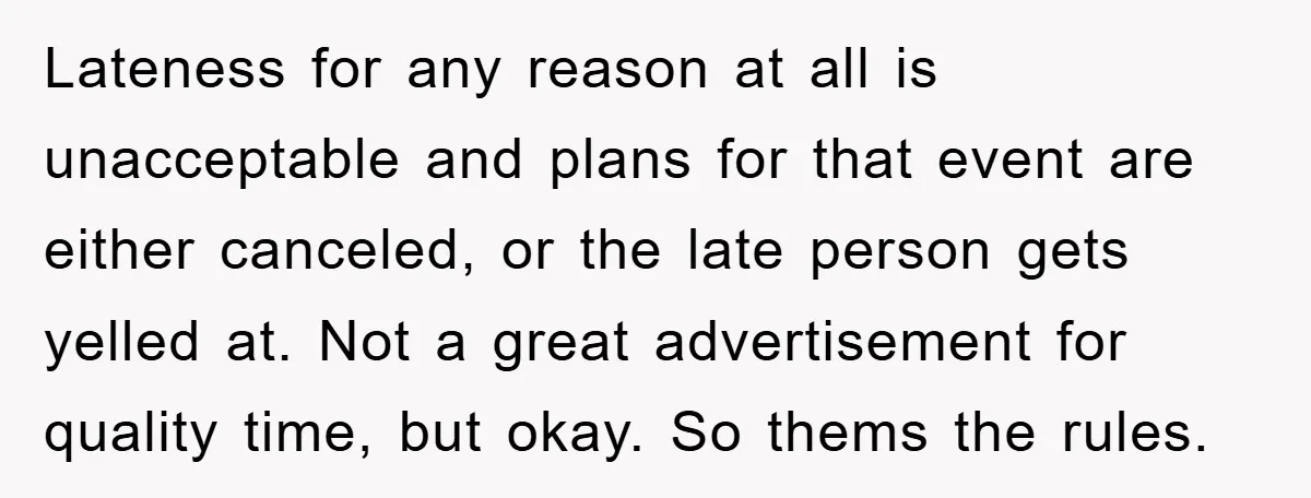 Lateness for any reason at all is unacceptable and plans for that event are either canceled, or the late person gets yelled at. Not a great advertisement for quality time,...