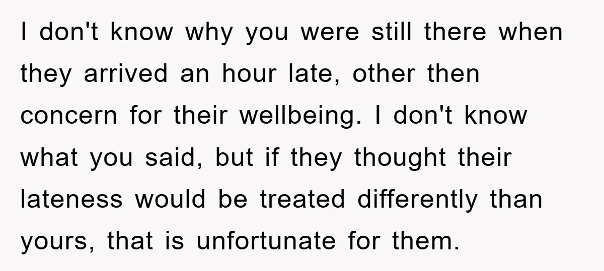 I don't know why you were still there when they arrived an hour late, other then concern for their wellbeing. I don't know what you said, but if they thought...