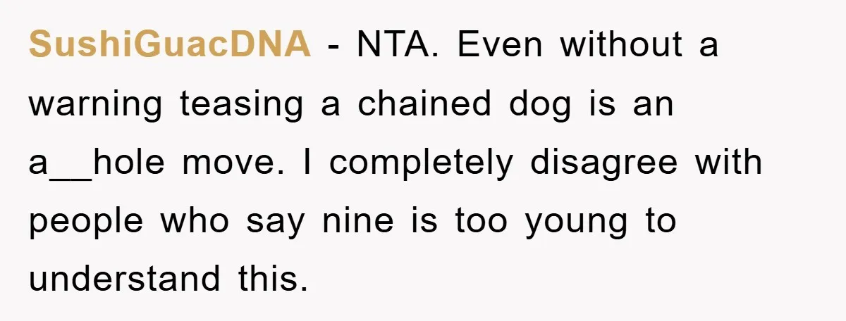 SushiGuacDNA − NTA. Even without a warning teasing a chained dog is an a__hole move. I completely disagree with people who say nine is too young to understand this.