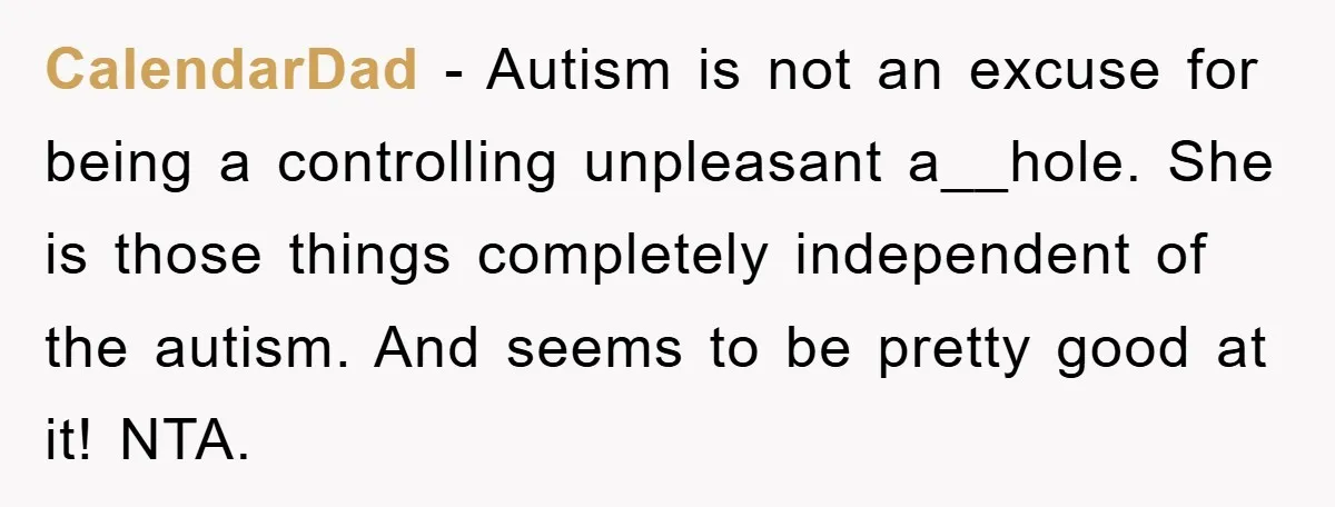 CalendarDad − Autism is not an excuse for being a controlling unpleasant a__hole. She is those things completely independent of the autism. And seems to be pretty good at it!...