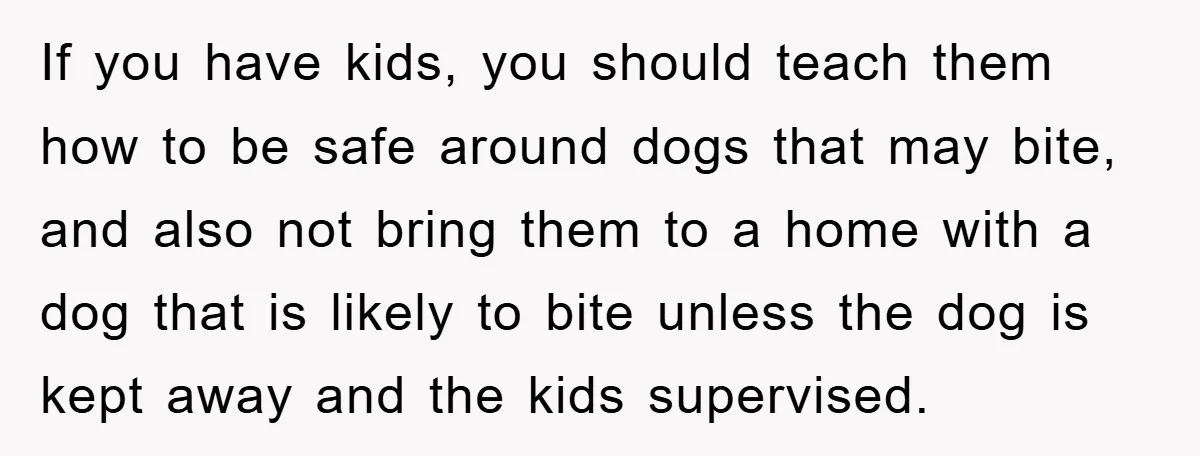 If you have kids, you should teach them how to be safe around dogs that may bite, and also not bring them to a home with a dog that is...