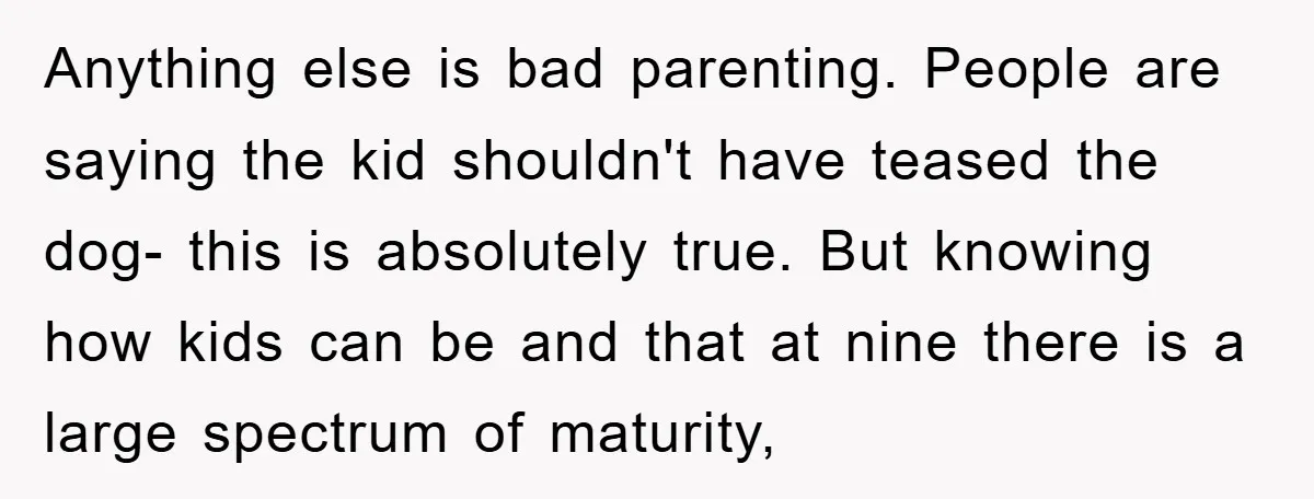 Anything else is bad parenting. People are saying the kid shouldn't have teased the dog- this is absolutely true. But knowing how kids can be and that at nine there...