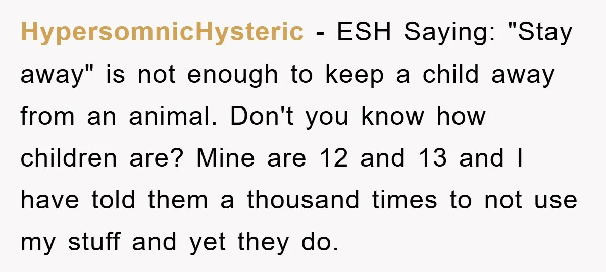 HypersomnicHysteric − ESH Saying: "Stay away" is not enough to keep a child away from an animal. Don't you know how children are? Mine are 12 and 13 and I...