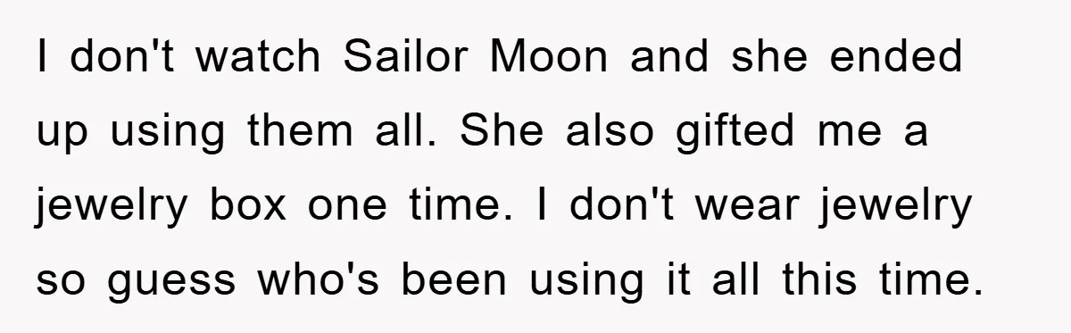 I don't watch Sailor Moon and she ended up using them all. She also gifted me a jewelry box one time. I don't wear jewelry so guess who's been using...