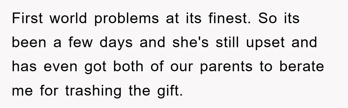 First world problems at its finest. So its been a few days and she's still upset and has even got both of our parents to berate me for trashing the...