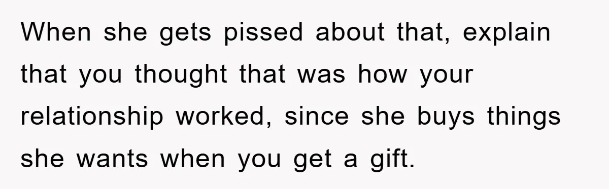 When she gets pissed about that, explain that you thought that was how your relationship worked, since she buys things she wants when you get a gift.