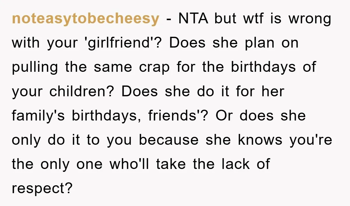 noteasytobecheesy − NTA but wtf is wrong with your 'girlfriend'? Does she plan on pulling the same crap for the birthdays of your children? Does she do it for her...