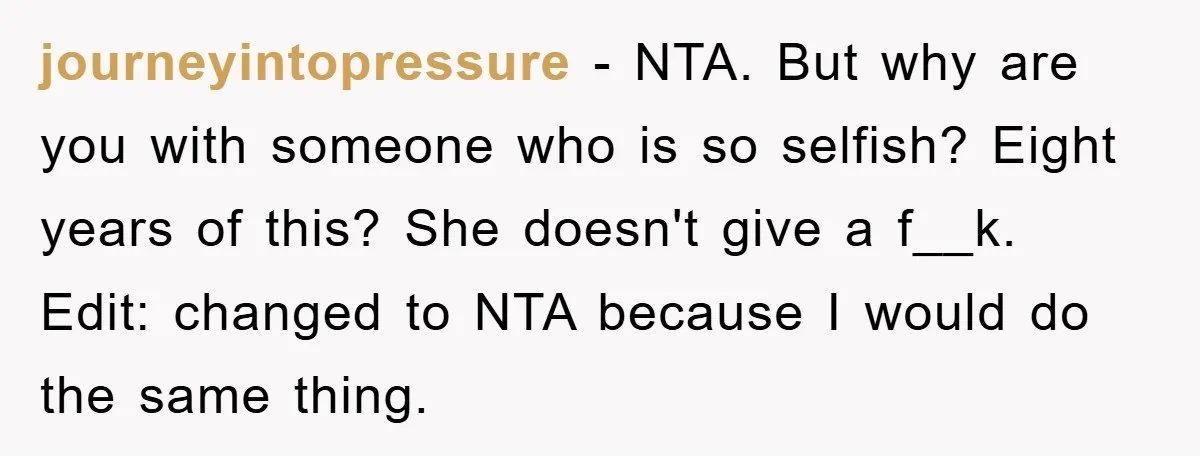 journeyintopressure − NTA. But why are you with someone who is so selfish? Eight years of this? She doesn't give a f__k. Edit: changed to NTA because I would do...