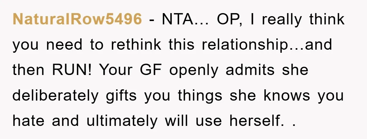 NaturalRow5496 − NTA… OP, I really think you need to rethink this relationship…and then RUN! Your GF openly admits she deliberately gifts you things she knows you hate and ultimately...