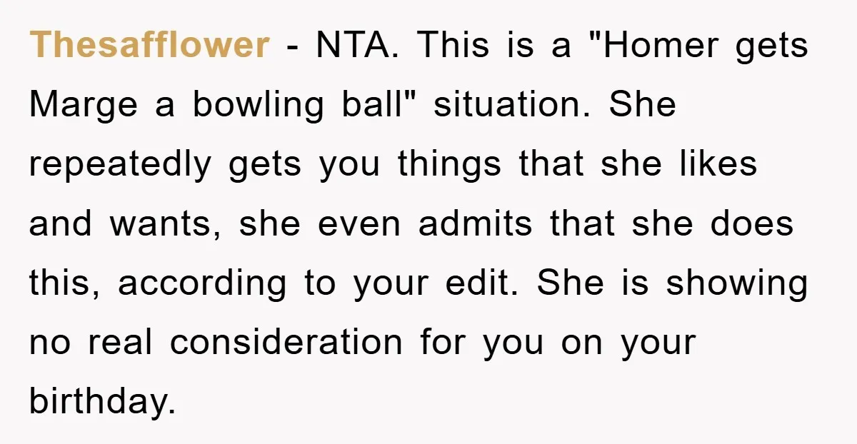 Thesafflower − NTA. This is a "Homer gets Marge a bowling ball" situation. She repeatedly gets you things that she likes and wants, she even admits that she does this,...