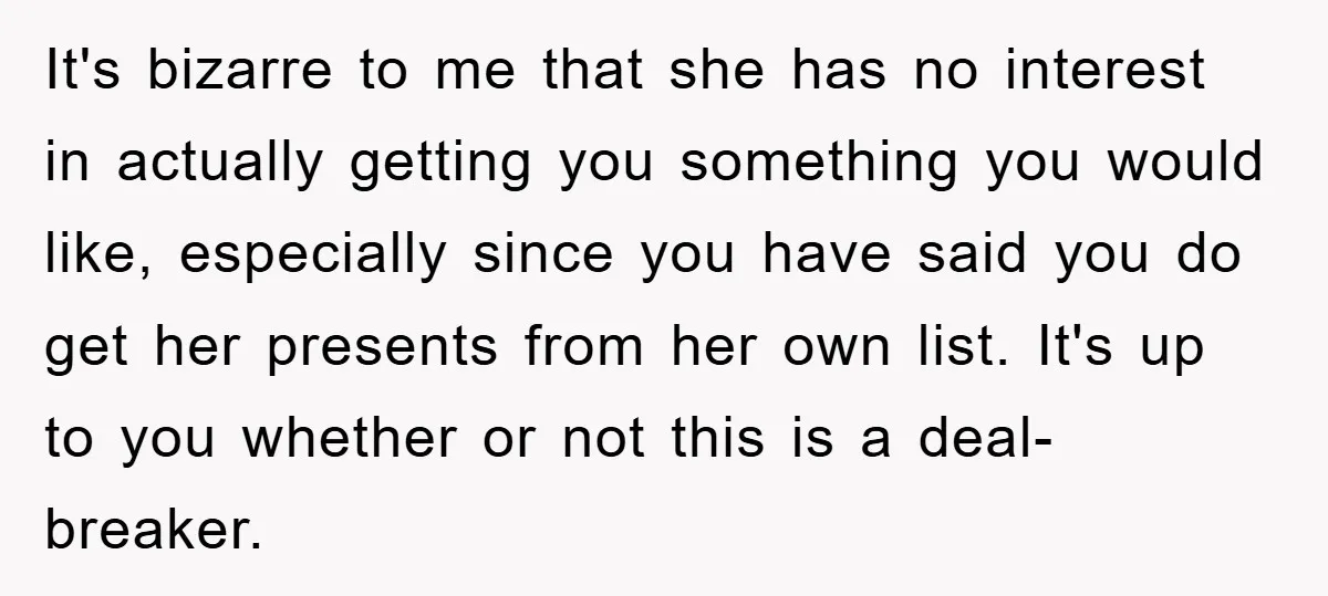It's bizarre to me that she has no interest in actually getting you something you would like, especially since you have said you do get her presents from her own...