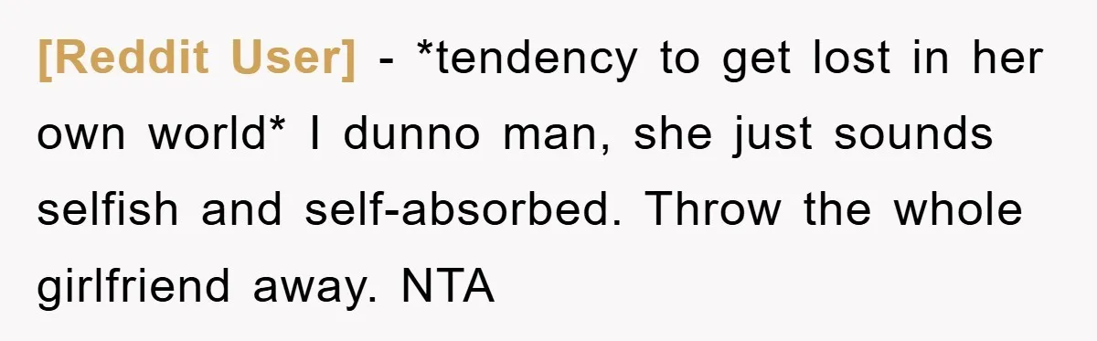 [Reddit User] − *tendency to get lost in her own world* I dunno man, she just sounds selfish and self-absorbed. Throw the whole girlfriend away. NTA