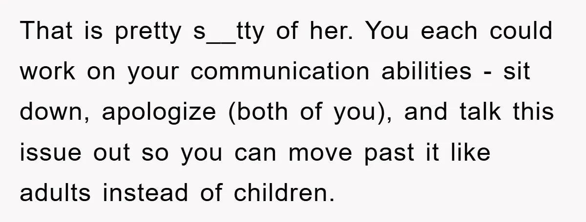 That is pretty s__tty of her. You each could work on your communication abilities - sit down, apologize (both of you), and talk this issue out so you can move...