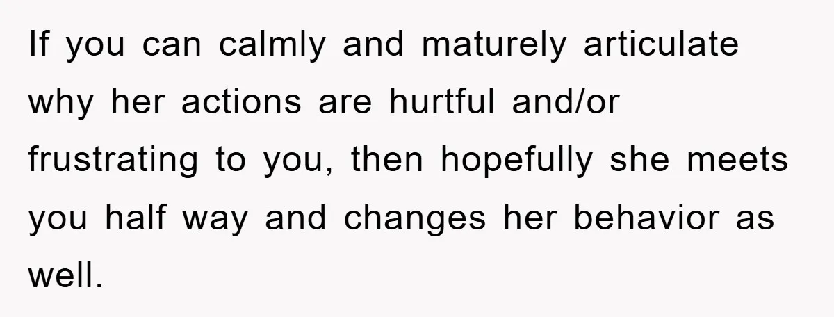 If you can calmly and maturely articulate why her actions are hurtful and/or frustrating to you, then hopefully she meets you half way and changes her behavior as well.