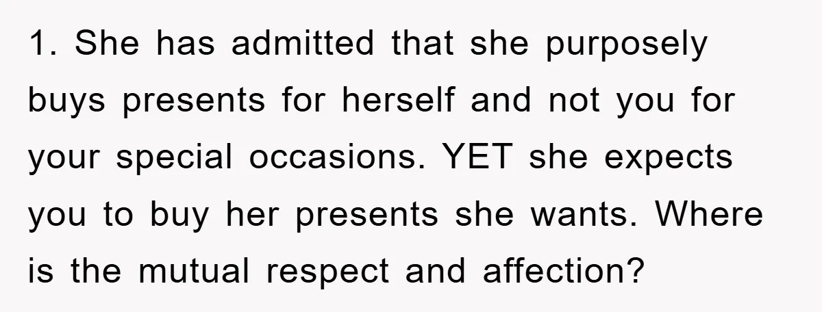 1. She has admitted that she purposely buys presents for herself and not you for your special occasions. YET she expects you to buy her presents she wants. Where is...