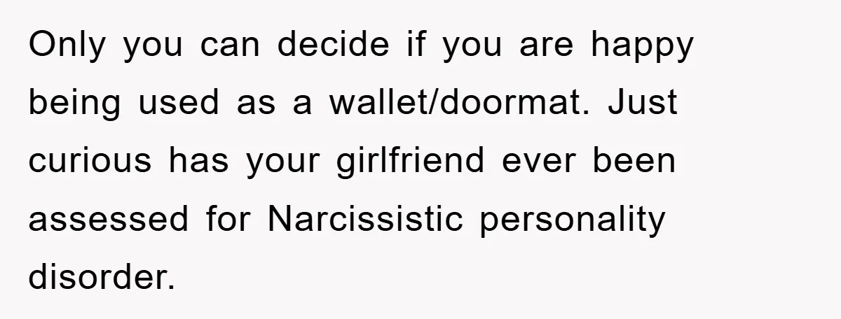 Only you can decide if you are happy being used as a wallet/doormat. Just curious has your girlfriend ever been assessed for Narcissistic personality disorder.