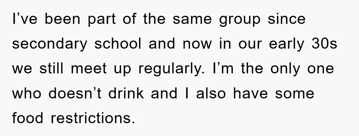 I’ve been part of the same group since secondary school and now in our early 30s we still meet up regularly. I’m the only one who doesn’t drink and I...