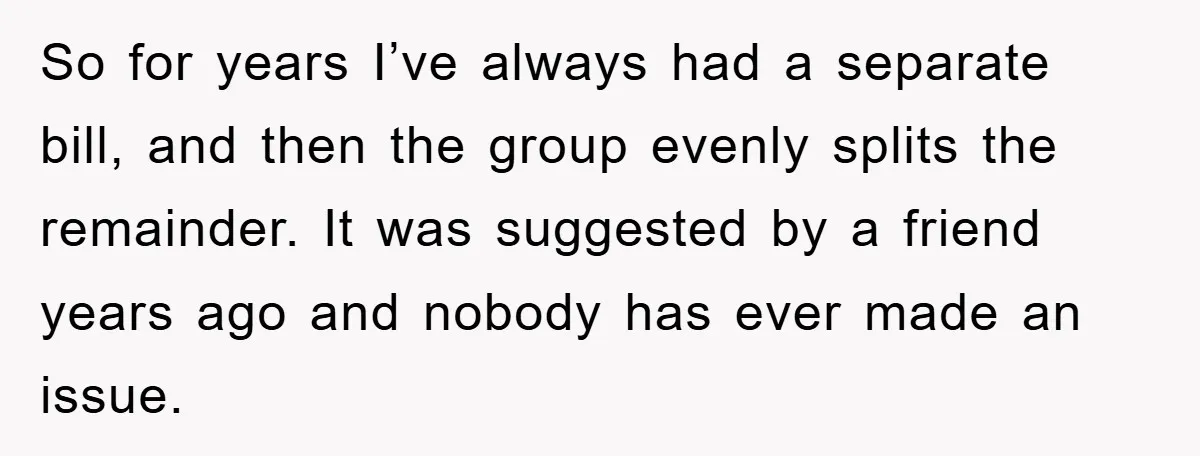 So for years I’ve always had a separate bill, and then the group evenly splits the remainder. It was suggested by a friend years ago and nobody has ever made...