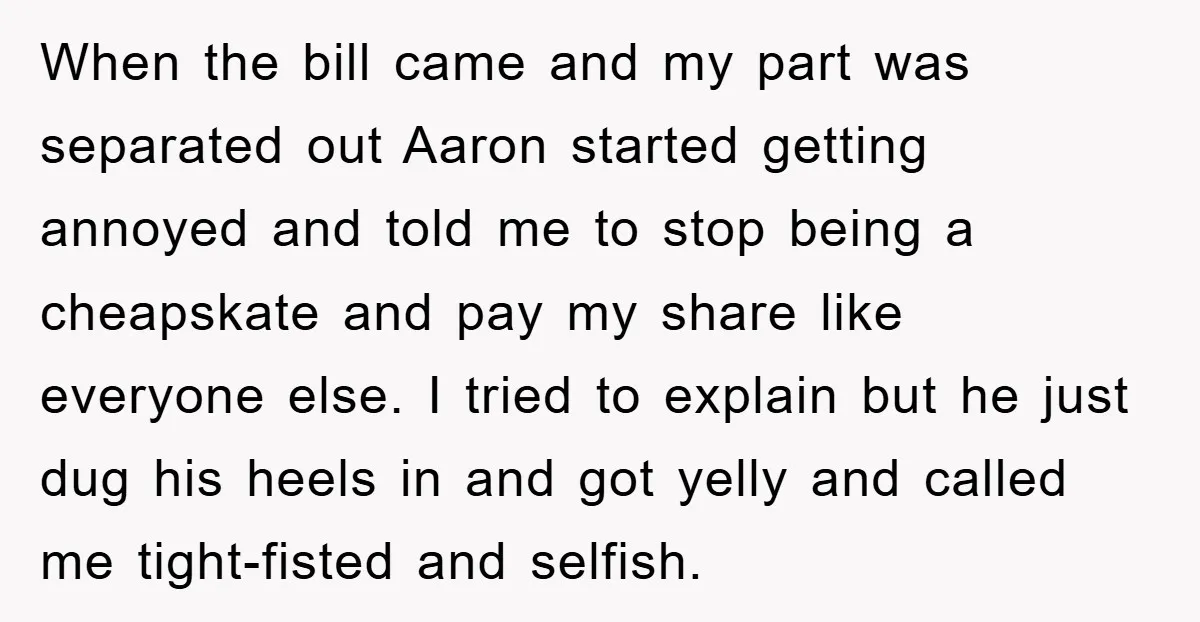 When the bill came and my part was separated out Aaron started getting annoyed and told me to stop being a cheapskate and pay my share like everyone else. I...
