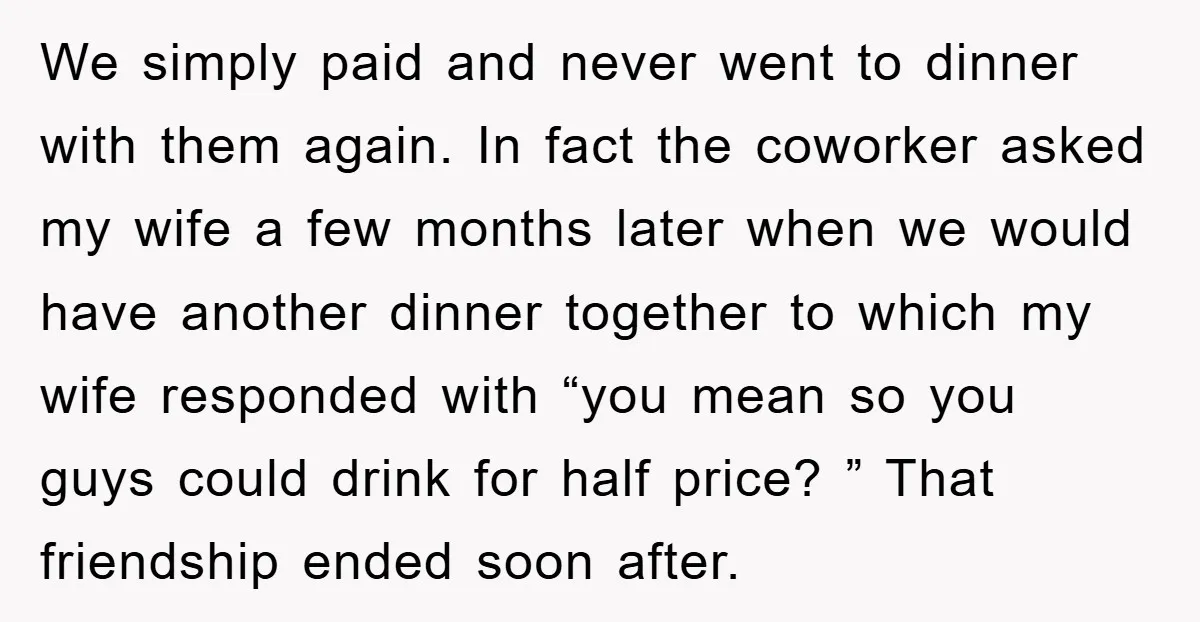 We simply paid and never went to dinner with them again. In fact the coworker asked my wife a few months later when we would have another dinner together to...