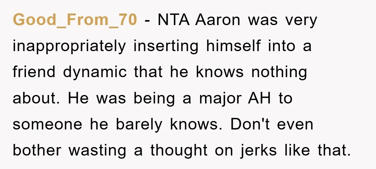 Good_From_70 − NTA Aaron was very inappropriately inserting himself into a friend dynamic that he knows nothing about. He was being a major AH to someone he barely knows. Don't...