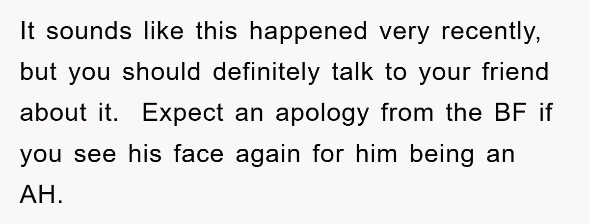 It sounds like this happened very recently, but you should definitely talk to your friend about it. Expect an apology from the BF if you see his face again for...