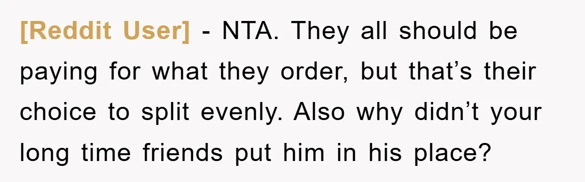 [Reddit User] − NTA. They all should be paying for what they order, but that’s their choice to split evenly. Also why didn’t your long time friends put him in...