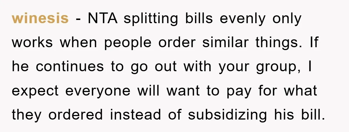 winesis − NTA splitting bills evenly only works when people order similar things. If he continues to go out with your group, I expect everyone will want to pay for...