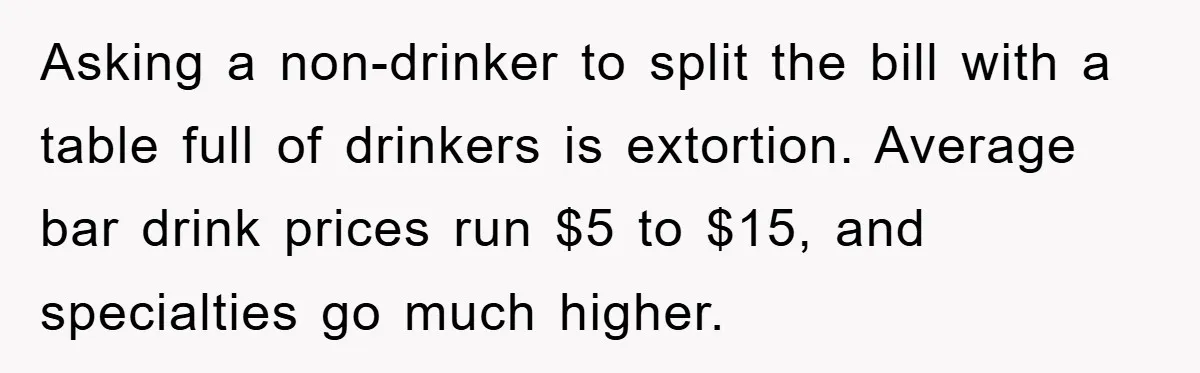 Asking a non-drinker to split the bill with a table full of drinkers is extortion. Average bar drink prices run $5 to $15, and specialties go much higher.