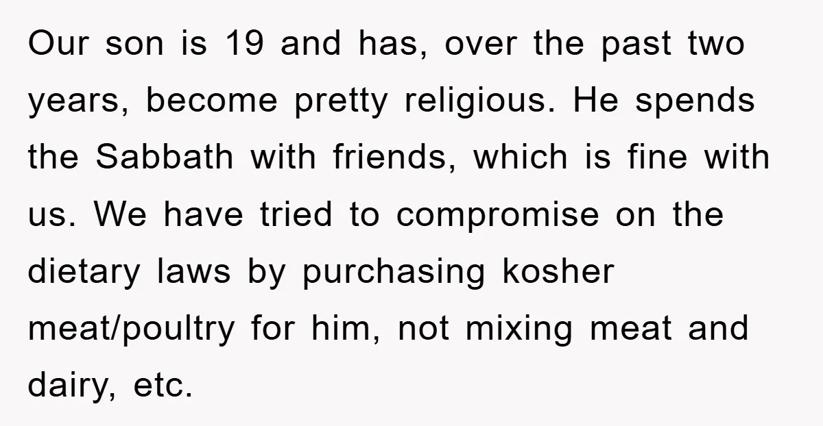 Our son is 19 and has, over the past two years, become pretty religious. He spends the Sabbath with friends, which is fine with us. We have tried to compromise...