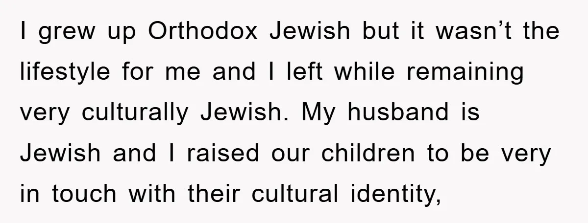 I grew up Orthodox Jewish but it wasn’t the lifestyle for me and I left while remaining very culturally Jewish. My husband is Jewish and I raised our children to...