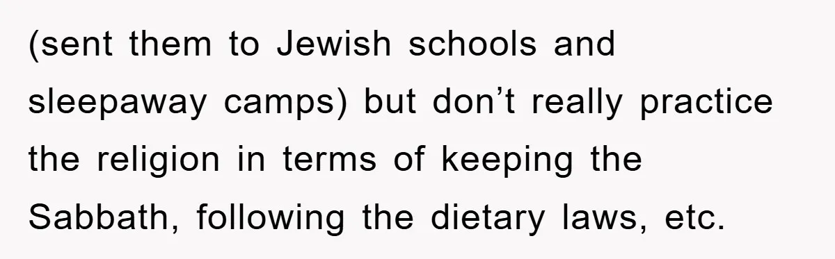 (sent them to Jewish schools and sleepaway camps) but don’t really practice the religion in terms of keeping the Sabbath, following the dietary laws, etc.