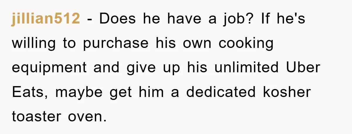 jillian512 − Does he have a job? If he's willing to purchase his own cooking equipment and give up his unlimited Uber Eats, maybe get him a dedicated kosher toaster...