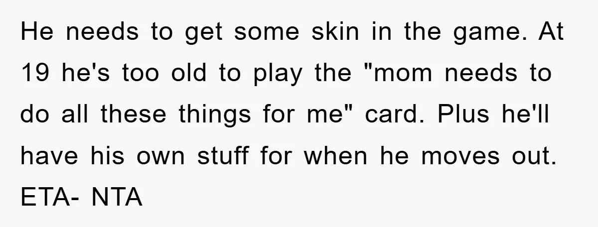 He needs to get some skin in the game. At 19 he's too old to play the "mom needs to do all these things for me" card. Plus he'll have...